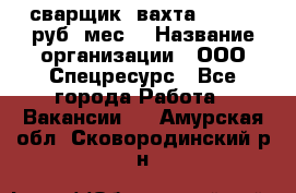 сварщик. вахта. 40 000 руб./мес. › Название организации ­ ООО Спецресурс - Все города Работа » Вакансии   . Амурская обл.,Сковородинский р-н